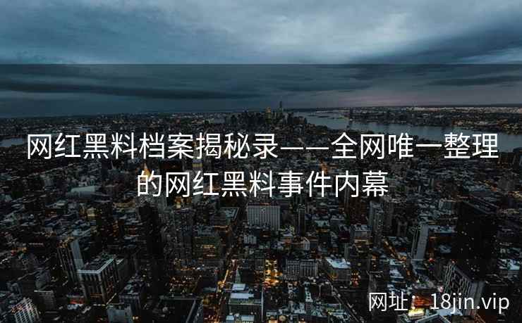 网红黑料档案揭秘录——全网唯一整理的网红黑料事件内幕