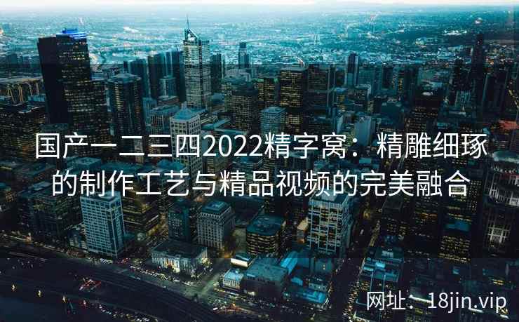 国产一二三四2022精字窝：精雕细琢的制作工艺与精品视频的完美融合