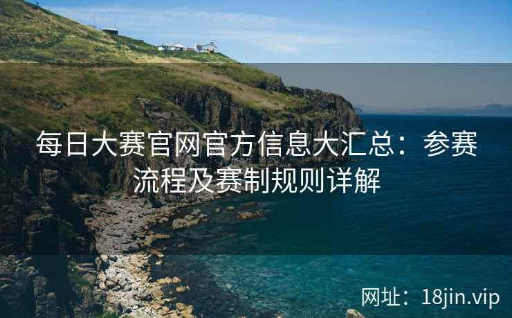 每日大赛官网官方信息大汇总：参赛流程及赛制规则详解