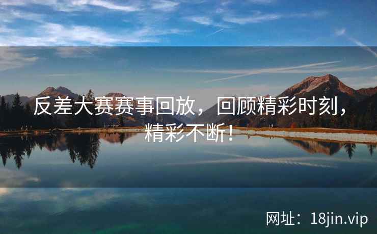 反差大赛赛事回放，回顾精彩时刻，精彩不断！