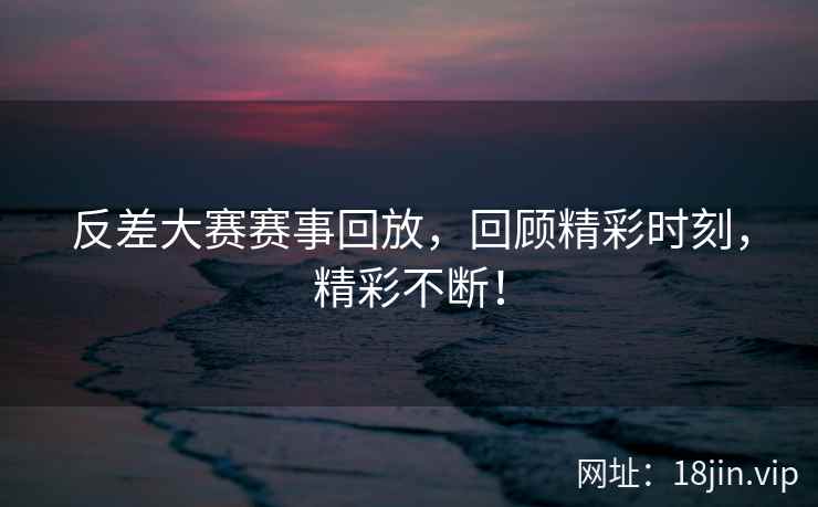反差大赛赛事回放，回顾精彩时刻，精彩不断！