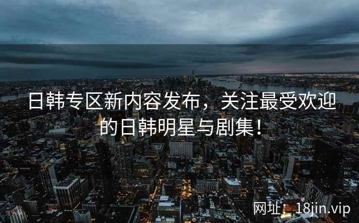 日韩专区新内容发布，关注最受欢迎的日韩明星与剧集！