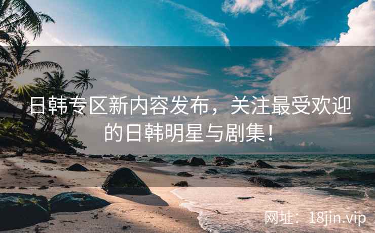 日韩专区新内容发布，关注最受欢迎的日韩明星与剧集！