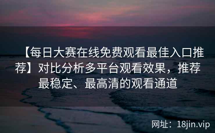 【每日大赛在线免费观看最佳入口推荐】对比分析多平台观看效果，推荐最稳定、最高清的观看通道