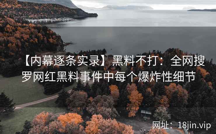 【内幕逐条实录】黑料不打：全网搜罗网红黑料事件中每个爆炸性细节