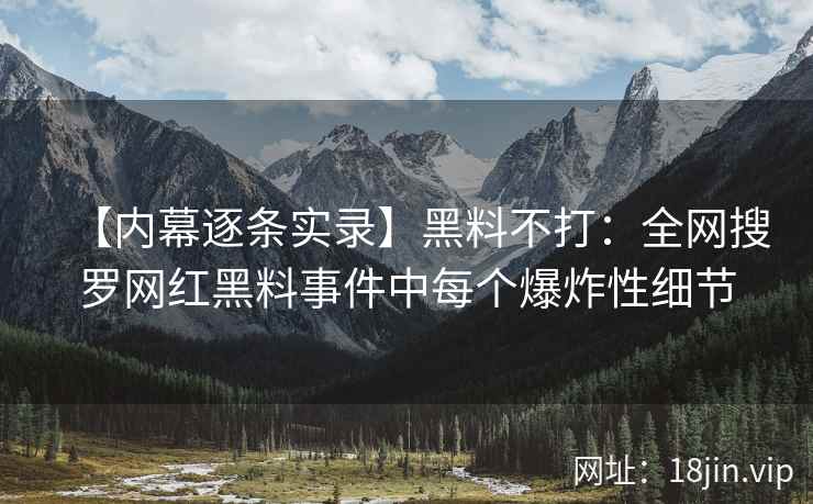 【内幕逐条实录】黑料不打：全网搜罗网红黑料事件中每个爆炸性细节
