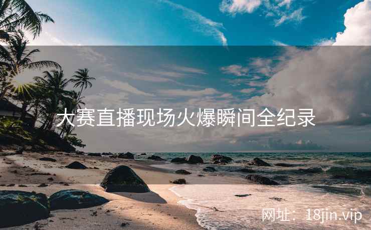 大赛直播现场火爆瞬间全纪录