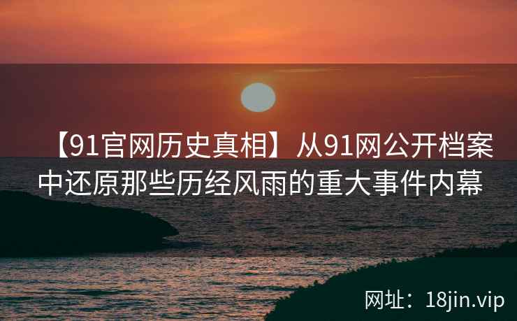 【91官网历史真相】从91网公开档案中还原那些历经风雨的重大事件内幕