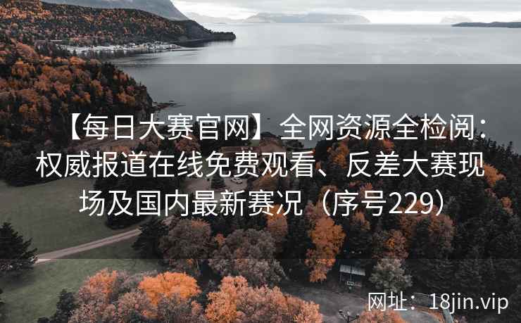 【每日大赛官网】全网资源全检阅：权威报道在线免费观看、反差大赛现场及国内最新赛况（序号229）