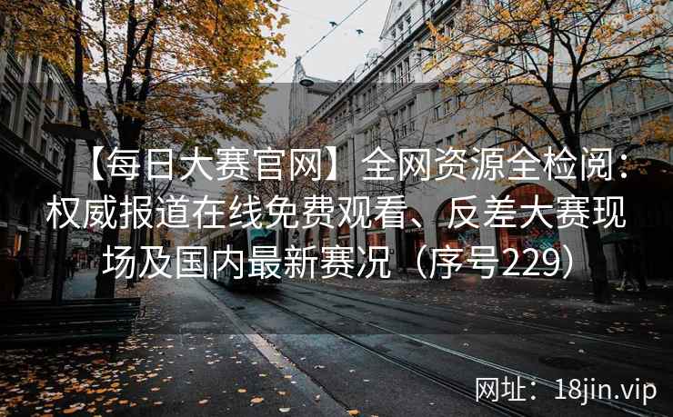 【每日大赛官网】全网资源全检阅：权威报道在线免费观看、反差大赛现场及国内最新赛况（序号229）