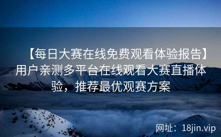 【每日大赛在线免费观看体验报告】用户亲测多平台在线观看大赛直播体验，推荐最优观赛方案