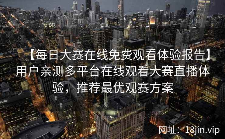 【每日大赛在线免费观看体验报告】用户亲测多平台在线观看大赛直播体验，推荐最优观赛方案
