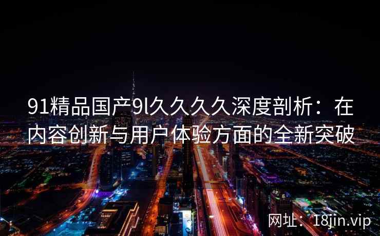 91精品国产9l久久久久深度剖析：在内容创新与用户体验方面的全新突破