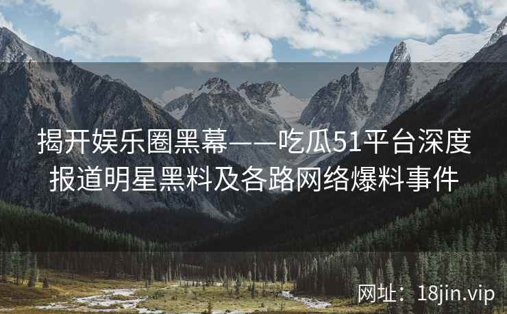 揭开娱乐圈黑幕——吃瓜51平台深度报道明星黑料及各路网络爆料事件