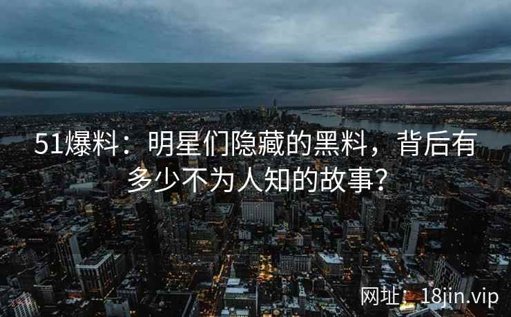 51爆料：明星们隐藏的黑料，背后有多少不为人知的故事？