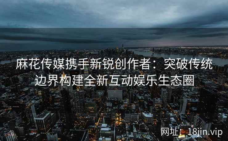 麻花传媒携手新锐创作者：突破传统边界构建全新互动娱乐生态圈