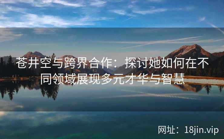 苍井空与跨界合作：探讨她如何在不同领域展现多元才华与智慧