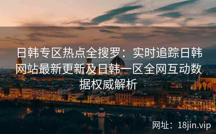 日韩专区热点全搜罗：实时追踪日韩网站最新更新及日韩一区全网互动数据权威解析