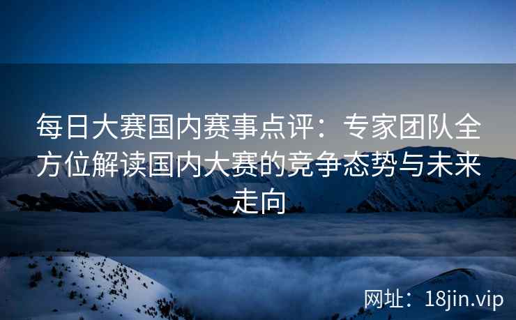 每日大赛国内赛事点评：专家团队全方位解读国内大赛的竞争态势与未来走向