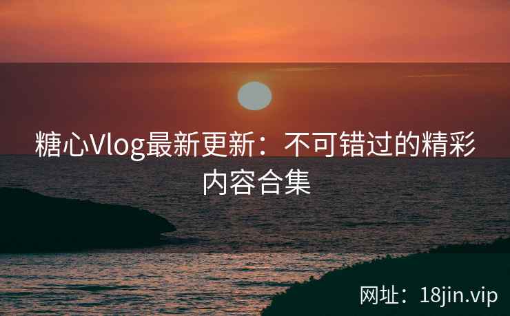 糖心Vlog最新更新：不可错过的精彩内容合集