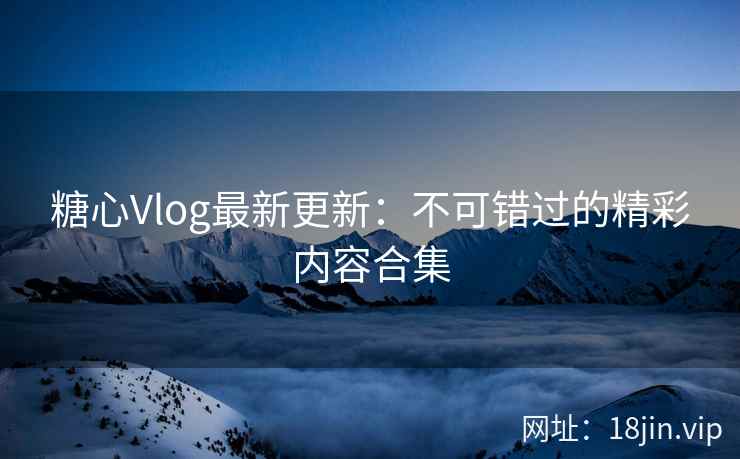糖心Vlog最新更新：不可错过的精彩内容合集