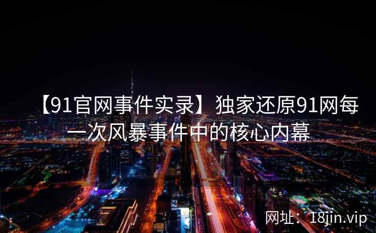 【91官网事件实录】独家还原91网每一次风暴事件中的核心内幕