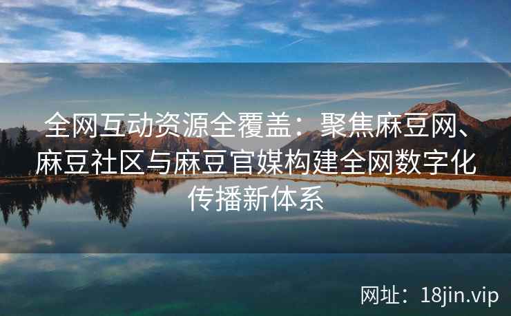 全网互动资源全覆盖：聚焦麻豆网、麻豆社区与麻豆官媒构建全网数字化传播新体系