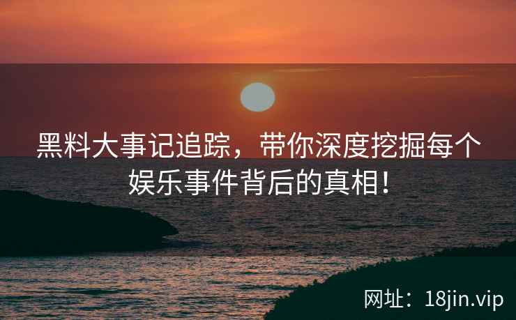 黑料大事记追踪，带你深度挖掘每个娱乐事件背后的真相！