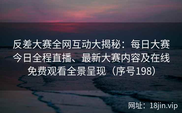 反差大赛全网互动大揭秘：每日大赛今日全程直播、最新大赛内容及在线免费观看全景呈现（序号198）
