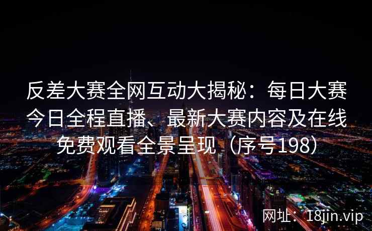 反差大赛全网互动大揭秘：每日大赛今日全程直播、最新大赛内容及在线免费观看全景呈现（序号198）