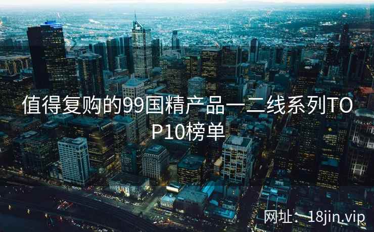 值得复购的99国精产品一二线系列TOP10榜单
