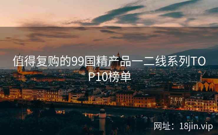 值得复购的99国精产品一二线系列TOP10榜单