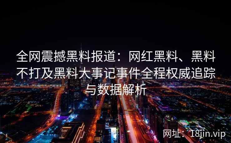 全网震撼黑料报道：网红黑料、黑料不打及黑料大事记事件全程权威追踪与数据解析