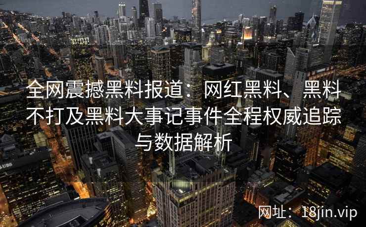 全网震撼黑料报道：网红黑料、黑料不打及黑料大事记事件全程权威追踪与数据解析