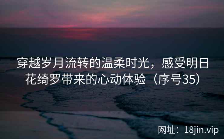穿越岁月流转的温柔时光，感受明日花绮罗带来的心动体验（序号35）