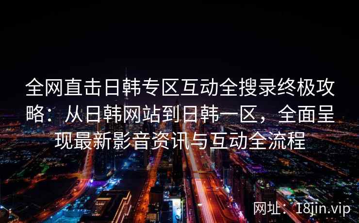 全网直击日韩专区互动全搜录终极攻略：从日韩网站到日韩一区，全面呈现最新影音资讯与互动全流程