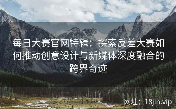 每日大赛官网特辑：探索反差大赛如何推动创意设计与新媒体深度融合的跨界奇迹