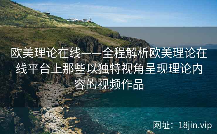 欧美理论在线——全程解析欧美理论在线平台上那些以独特视角呈现理论内容的视频作品