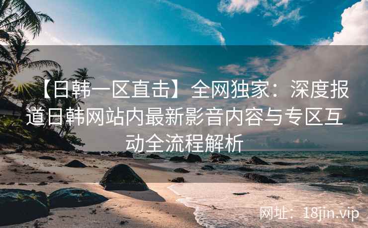 【日韩一区直击】全网独家：深度报道日韩网站内最新影音内容与专区互动全流程解析