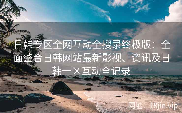 日韩专区全网互动全搜录终极版：全面整合日韩网站最新影视、资讯及日韩一区互动全记录
