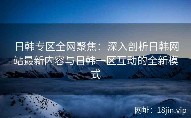 日韩专区全网聚焦：深入剖析日韩网站最新内容与日韩一区互动的全新模式
