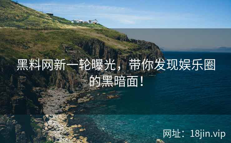 黑料网新一轮曝光，带你发现娱乐圈的黑暗面！
