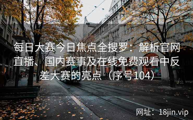 每日大赛今日焦点全搜罗：解析官网直播、国内赛事及在线免费观看中反差大赛的亮点（序号104）