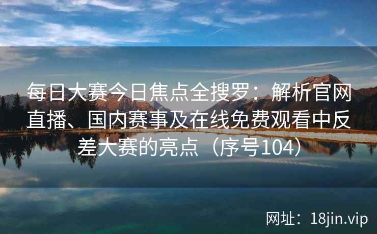 每日大赛今日焦点全搜罗：解析官网直播、国内赛事及在线免费观看中反差大赛的亮点（序号104）