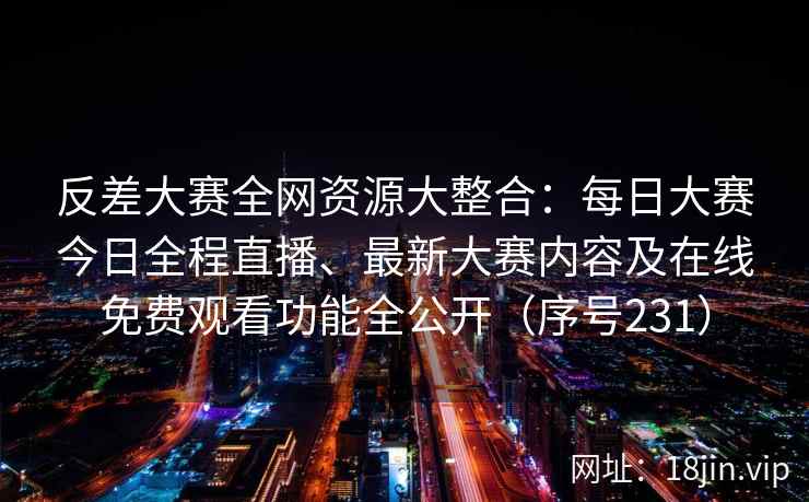 反差大赛全网资源大整合：每日大赛今日全程直播、最新大赛内容及在线免费观看功能全公开（序号231）