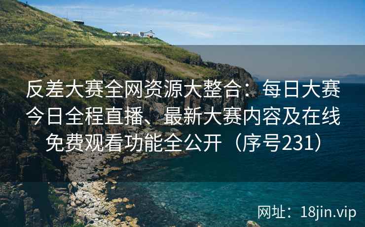 反差大赛全网资源大整合：每日大赛今日全程直播、最新大赛内容及在线免费观看功能全公开（序号231）