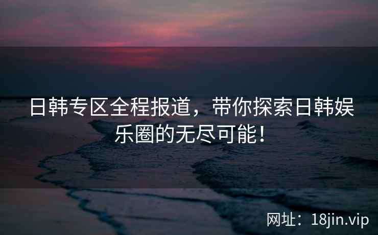 日韩专区全程报道，带你探索日韩娱乐圈的无尽可能！