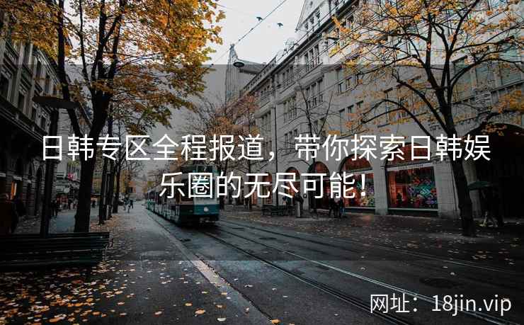 日韩专区全程报道，带你探索日韩娱乐圈的无尽可能！