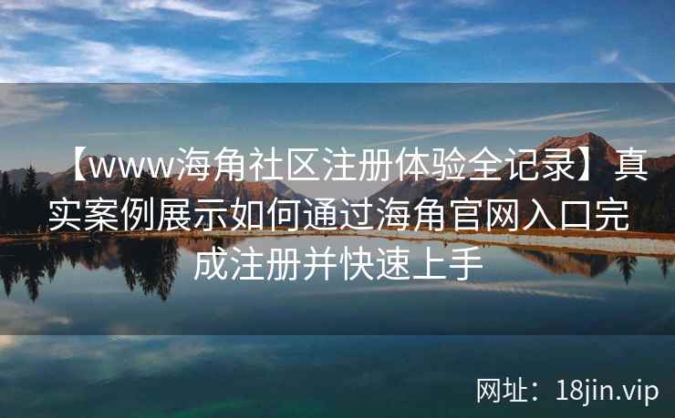 【www海角社区注册体验全记录】真实案例展示如何通过海角官网入口完成注册并快速上手