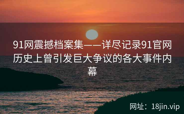 91网震撼档案集——详尽记录91官网历史上曾引发巨大争议的各大事件内幕